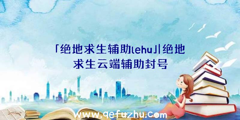 「绝地求生辅助lehu」|绝地求生云端辅助封号